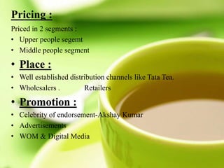 Pricing :
Priced in 2 segments :
• Upper people segemt
• Middle people segment
• Place :
• Well established distribution channels like Tata Tea.
• Wholesalers . Retailers
• Promotion :
• Celebrity of endorsement-Akshay Kumar
• Advertisements
• WOM & Digital Media
 