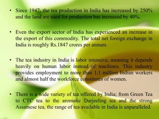 • Since 1947, the tea production in India has increased by 250%
and the land are used for production has increased by 40%.
• Even the export sector of India has experienced an increase in
the export of this commodity. The total net foreign exchange in
India is roughly Rs.1847 crores per annum.
• The tea industry in India is labor intensive, meaning it depends
heavily on human labor instead of machines. This industry
provides employment to more than 1.1 million Indian workers
and almost half the workforce constitutes of women.
• There is a wide variety of tea offered by India; from Green Tea
to CTC tea to the aromatic Darjeeling tea and the strong
Assamese tea, the range of tea available in India is unparalleled.
 