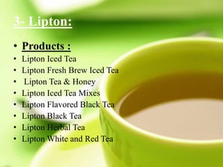 3- Lipton:
• Products :
• Lipton Iced Tea
• Lipton Fresh Brew Iced Tea
• Lipton Tea & Honey
• Lipton Iced Tea Mixes
• Lipton Flavored Black Tea
• Lipton Black Tea
• Lipton Herbal Tea
• Lipton White and Red Tea
 