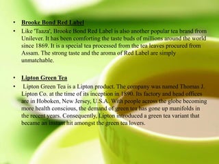 • Brooke Bond Red Label
• Like 'Taaza', Brooke Bond Red Label is also another popular tea brand from
Unilever. It has been comforting the taste buds of millions around the world
since 1869. It is a special tea processed from the tea leaves procured from
Assam. The strong taste and the aroma of Red Label are simply
unmatchable.
• Lipton Green Tea
• Lipton Green Tea is a Lipton product. The company was named Thomas J.
Lipton Co. at the time of its inception in 1890. Its factory and head offices
are in Hoboken, New Jersey, U.S.A. With people across the globe becoming
more health conscious, the demand of green tea has gone up manifolds in
the recent years. Consequently, Lipton introduced a green tea variant that
became an instant hit amongst the green tea lovers.
 