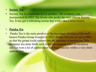 • Society Tea
• Society Tea is a Hasmukh & Co. product. The company was
incorporated in 1933. Tea lovers who prefer the taste choose Society
Tea. It has got a refreshing aroma that works like a stress buster.
• Pataka Tea
• Pataka Tea is the main product of the beverages division of the well-
known Pataka Group founded in 1952. Pataka Tea was set up in 2000,
so that the group could venture into the business of packed tea. This
company has done fairly well in the tea segment since its inception
and has won a lot of appreciation and huge success within a very short
span of time.
 