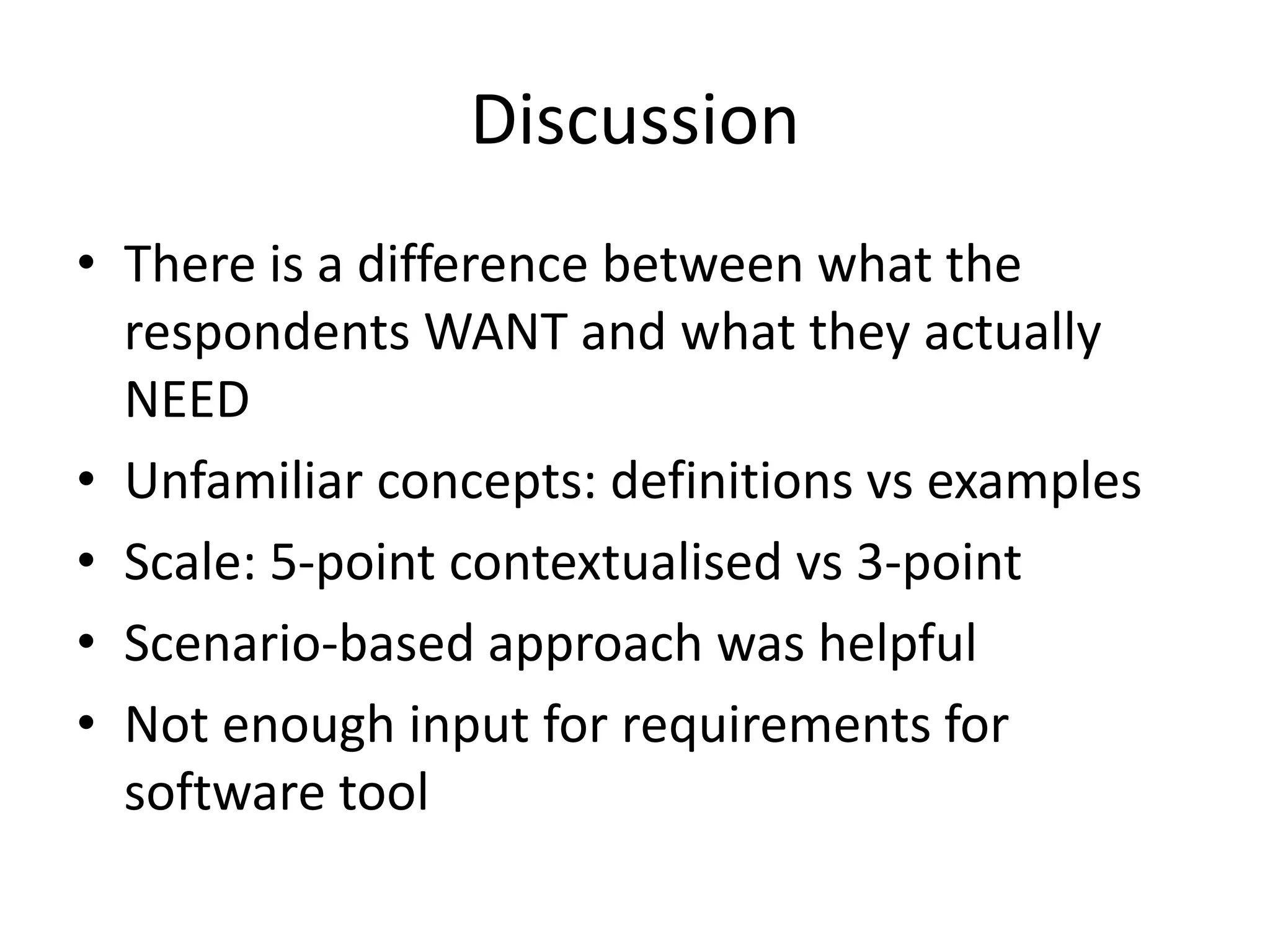 Discussion
• There is a difference between what the
respondents WANT and what they actually
NEED
• Unfamiliar concepts: definitions vs examples
• Scale: 5-point contextualised vs 3-point
• Scenario-based approach was helpful
• Not enough input for requirements for
software tool
 