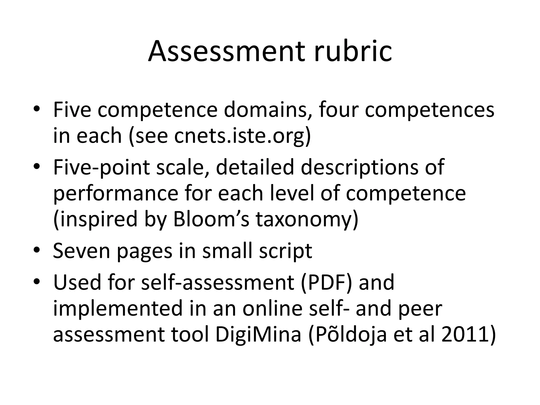 Assessment rubric
• Five competence domains, four competences
in each (see cnets.iste.org)
• Five-point scale, detailed descriptions of
performance for each level of competence
(inspired by Bloom’s taxonomy)
• Seven pages in small script
• Used for self-assessment (PDF) and
implemented in an online self- and peer
assessment tool DigiMina (Põldoja et al 2011)
 