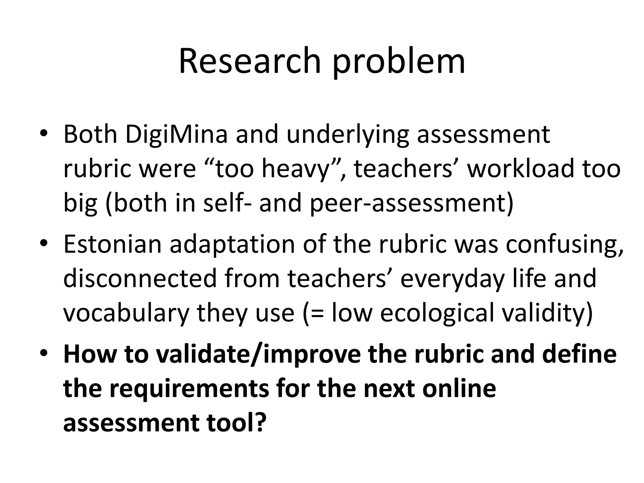Research problem
• Both DigiMina and underlying assessment
rubric were “too heavy”, teachers’ workload too
big (both in self- and peer-assessment)
• Estonian adaptation of the rubric was confusing,
disconnected from teachers’ everyday life and
vocabulary they use (= low ecological validity)
• How to validate/improve the rubric and define
the requirements for the next online
assessment tool?
 