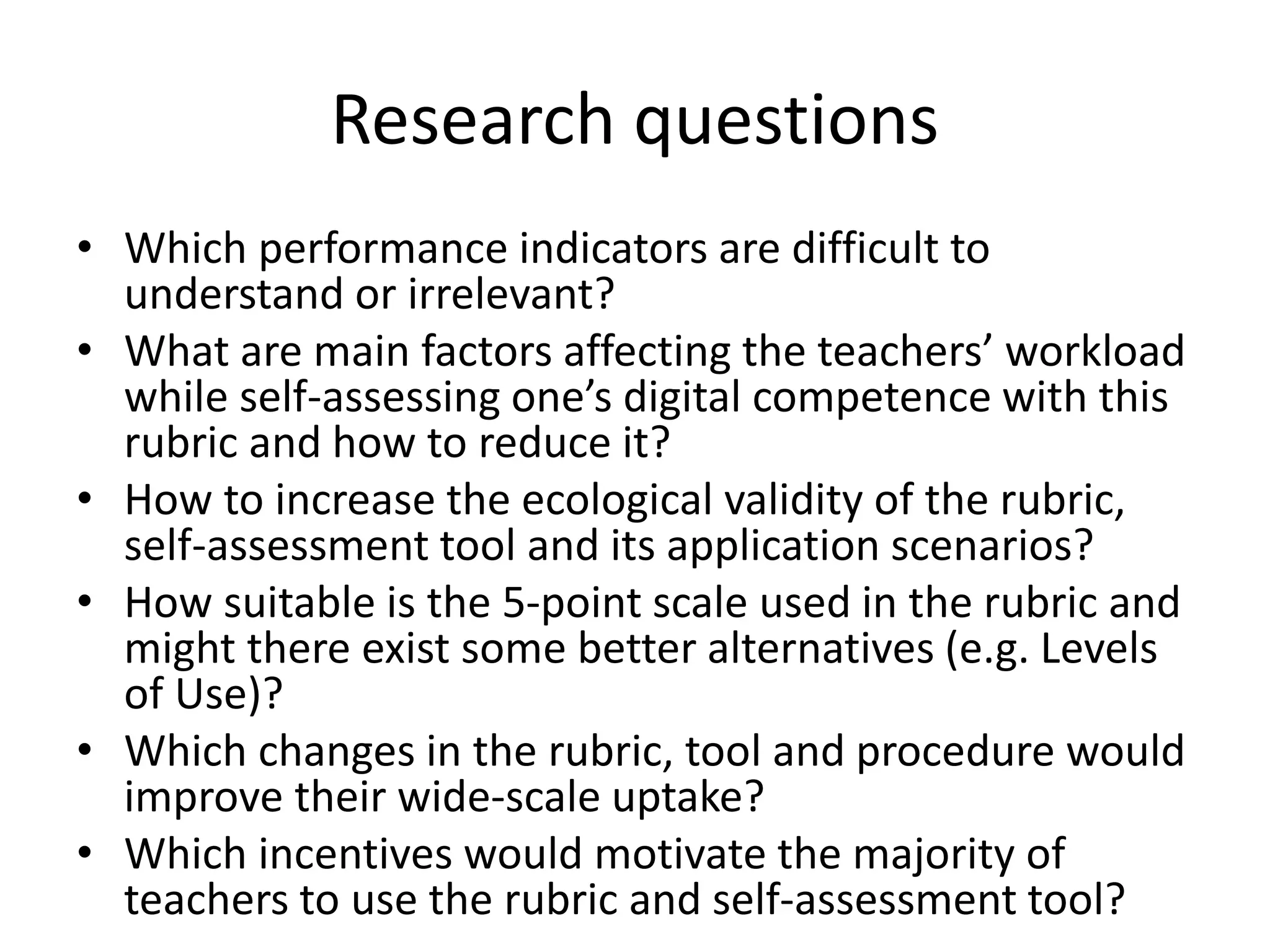 Research questions
• Which performance indicators are difficult to
understand or irrelevant?
• What are main factors affecting the teachers’ workload
while self-assessing one’s digital competence with this
rubric and how to reduce it?
• How to increase the ecological validity of the rubric,
self-assessment tool and its application scenarios?
• How suitable is the 5-point scale used in the rubric and
might there exist some better alternatives (e.g. Levels
of Use)?
• Which changes in the rubric, tool and procedure would
improve their wide-scale uptake?
• Which incentives would motivate the majority of
teachers to use the rubric and self-assessment tool?
 