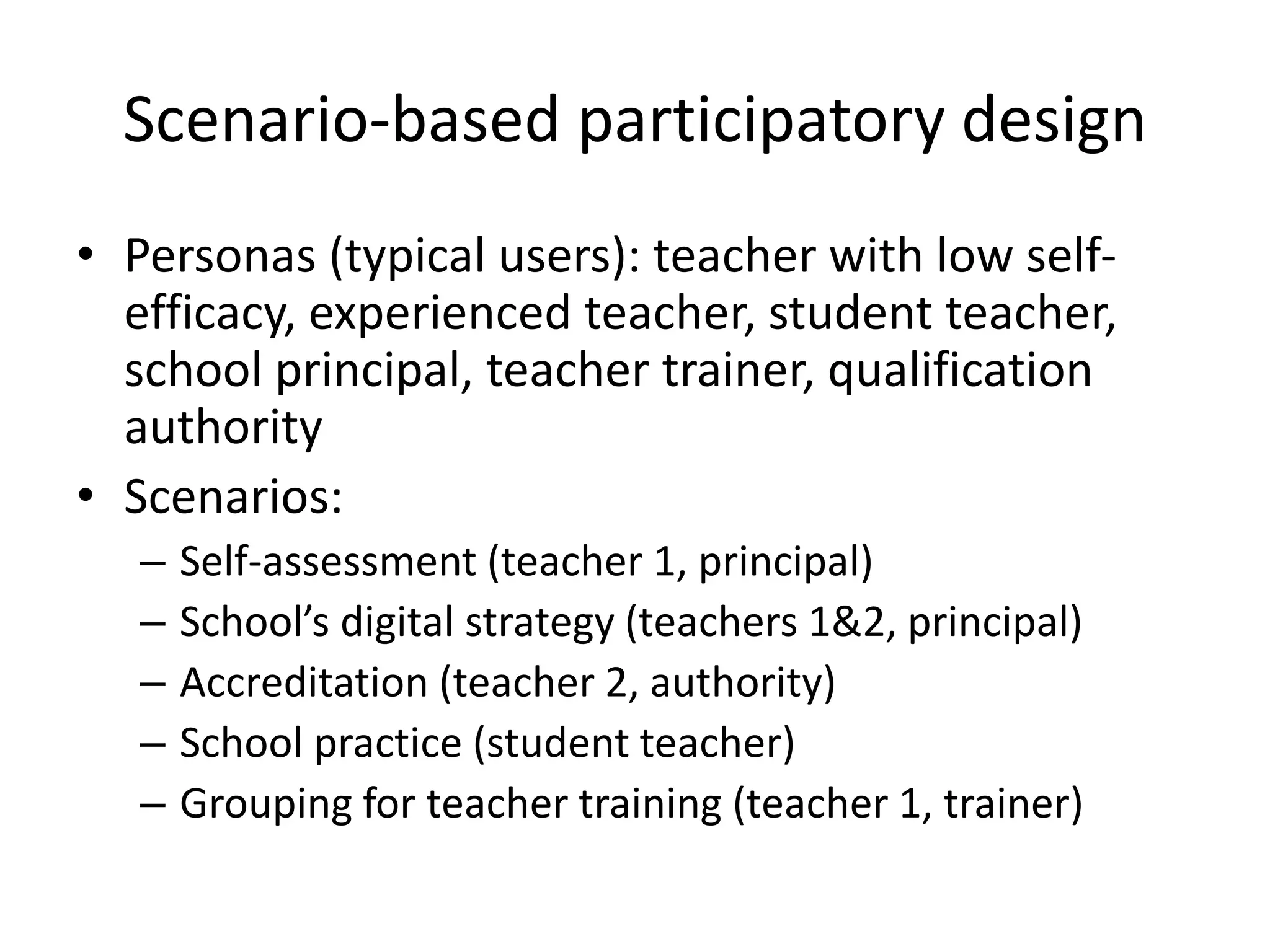Scenario-based participatory design
• Personas (typical users): teacher with low self-
efficacy, experienced teacher, student teacher,
school principal, teacher trainer, qualification
authority
• Scenarios:
– Self-assessment (teacher 1, principal)
– School’s digital strategy (teachers 1&2, principal)
– Accreditation (teacher 2, authority)
– School practice (student teacher)
– Grouping for teacher training (teacher 1, trainer)
 