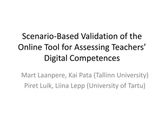 Scenario-Based Validation of the
Online Tool for Assessing Teachers’
Digital Competences
Mart Laanpere, Kai Pata (Tallinn University)
Piret Luik, Liina Lepp (University of Tartu)
 