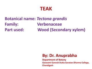 TEAK
Botanical name: Tectona grandis
Family: Verbenaceae
Part used: Wood (Secondary xylem)
By: Dr. Anuprabha
Department of Botany
Goswami Ganesh Dutta Sanatan Dharma College,
Chandigarh
 