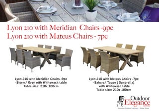 Exclusive Outdoor Furniture | Online Prices
Outdoor
Elegance.com.au
Lyon 210 with Meridian Chairs -9pc
Lyon 210 with Mateus Chairs - 7pc
Lyon 210 with Meridian Chairs -9pc
-Storm/ Grey with Whitewash table
Table size: 210x 100cm
Lyon 210 with Mateus Chairs -7pc
-Sahara/ Taupe ( Sunbrella)
with Whitewash table
Table size: 210x 100cm
 