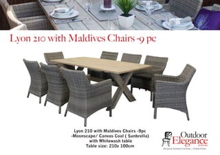 Exclusive Outdoor Furniture | Online Prices
Outdoor
Elegance.com.au
Lyon 210 with Maldives Chairs -9 pc
Lyon 210 with Maldives Chairs -9pc
-Moonscape/ Canvas Coal ( Sunbrella)
with Whitewash table
Table size: 210x 100cm
 
