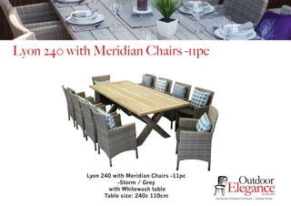 Exclusive Outdoor Furniture | Online Prices
Outdoor
Elegance.com.au
Lyon 240 with Meridian Chairs -11pc
Lyon 240 with Meridian Chairs -11pc
-Storm / Grey
with Whitewash table
Table size: 240x 110cm
 