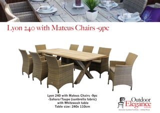 Exclusive Outdoor Furniture | Online Prices
Outdoor
Elegance.com.au
Lyon 240 with Mateus Chairs -9pc
Lyon 240 with Mateus Chairs -9pc
-Sahara/Taupe (sunbrella fabric)
with Whitewash table
Table size: 240x 110cm
 