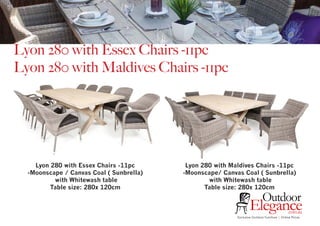 Lyon 280 with Essex Chairs -11pc
Lyon 280 with Maldives Chairs -11pc
Exclusive Outdoor Furniture | Online Prices
Outdoor
Elegance.com.au
Lyon 280 with Essex Chairs -11pc
-Moonscape / Canvas Coal ( Sunbrella)
with Whitewash table
Table size: 280x 120cm
Lyon 280 with Maldives Chairs -11pc
-Moonscape/ Canvas Coal ( Sunbrella)
with Whitewash table
Table size: 280x 120cm
 