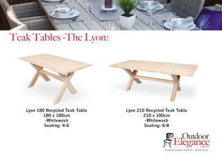 Teak Tables -The Lyon:
Exclusive Outdoor Furniture | Online Prices
Outdoor
Elegance.com.au
Lyon 180 Recycled Teak Table
180 x 100cm
-Whitewash
Seating: 4-6
Lyon 210 Recycled Teak Table
210 x 100cm
-Whitewash
Seating: 6-8
 