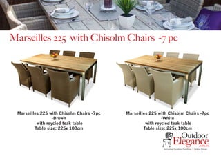 Exclusive Outdoor Furniture | Online Prices
Outdoor
Elegance.com.au
Marseilles 225 with Chisolm Chairs -7 pc
Marseilles 225 with Chisolm Chairs -7pc
-Brown
with reycled teak table
Table size: 225x 100cm
Marseilles 225 with Chisolm Chairs -7pc
-White
with reycled teak table
Table size: 225x 100cm
 