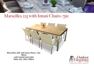 Exclusive Outdoor Furniture | Online Prices
Outdoor
Elegance.com.au
Marseilles 225 with Intani Chairs -7pc
Marseilles 225 with Intani Chairs -7pc
-White
with reycled teak table
Table size: 225x 100cm
 