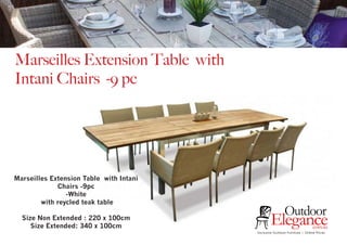 Marseilles Extension Table with
Intani Chairs -9 pc
Exclusive Outdoor Furniture | Online Prices
Outdoor
Elegance.com.au
Marseilles Extension Table with Intani
Chairs -9pc
-White
with reycled teak table
Size Non Extended : 220 x 100cm
Size Extended: 340 x 100cm
 