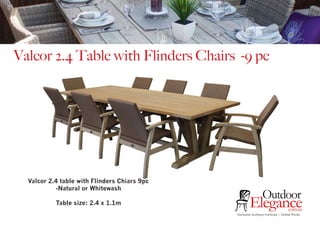 Exclusive Outdoor Furniture | Online Prices
Outdoor
Elegance.com.au
Valcor 2.4 Table with Flinders Chairs -9 pc
Valcor 2.4 table with Flinders Chiars 9pc
-Natural or Whitewash
Table size: 2.4 x 1.1m
 