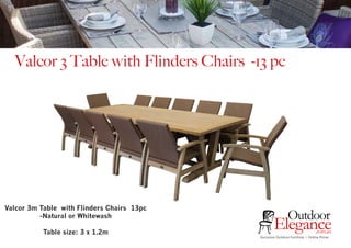 Exclusive Outdoor Furniture | Online Prices
Outdoor
Elegance.com.au
Valcor 3 Table with Flinders Chairs -13 pc
Valcor 3m Table with Flinders Chairs 13pc
-Natural or Whitewash
Table size: 3 x 1.2m
 