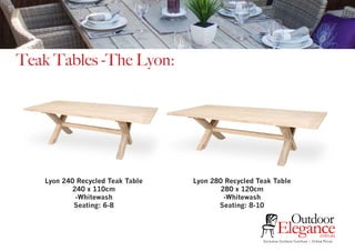 Exclusive Outdoor Furniture | Online Prices
Outdoor
Elegance.com.au
Teak Tables -The Lyon:
Lyon 240 Recycled Teak Table
240 x 110cm
-Whitewash
Seating: 6-8
Lyon 280 Recycled Teak Table
280 x 120cm
-Whitewash
Seating: 8-10
 