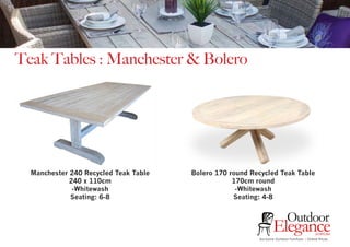 Exclusive Outdoor Furniture | Online Prices
Outdoor
Elegance.com.au
Teak Tables : Manchester & Bolero
Manchester 240 Recycled Teak Table
240 x 110cm
-Whitewash
Seating: 6-8
Bolero 170 round Recycled Teak Table
170cm round
-Whitewash
Seating: 4-8
 