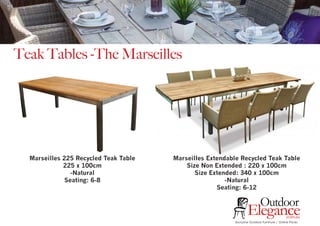 Teak Tables -The Marseilles
Marseilles 225 Recycled Teak Table
225 x 100cm
-Natural
Seating: 6-8
Marseilles Extendable Recycled Teak Table
Size Non Extended : 220 x 100cm
Size Extended: 340 x 100cm
-Natural
Seating: 6-12
Exclusive Outdoor Furniture | Online Prices
Outdoor
Elegance.com.au
 