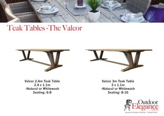 Exclusive Outdoor Furniture | Online Prices
Outdoor
Elegance.com.au
Teak Tables -The Valcor
Valcor 2.4m Teak Table
2.4 x 1.1m
-Natural or Whitewash
Seating: 6-8
Valcor 3m Teak Table
3 x 1.1m
-Natural or Whitewash
Seating: 8-10
 