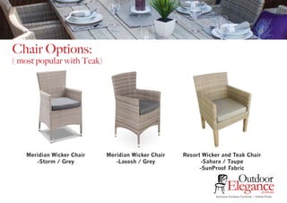 Exclusive Outdoor Furniture | Online Prices
Outdoor
Elegance.com.au
Chair Options:
( most popular with Teak)
Meridian Wicker Chair
-Storm / Grey
Meridian Wicker Chair
-Lavash / Grey
Resort Wicker and Teak Chair
-Sahara / Taupe
-SunProof Fabric
 