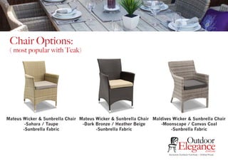 Exclusive Outdoor Furniture | Online Prices
Outdoor
Elegance.com.au
Chair Options:
( most popular with Teak)
Mateus Wicker & Sunbrella Chair
-Sahara / Taupe
-Sunbrella Fabric
Mateus Wicker & Sunbrella Chair
-Dark Bronze / Heather Beige
-Sunbrella Fabric
Maldives Wicker & Sunbrella Chair
-Moonscape / Canvas Coal
-Sunbrella Fabric
 