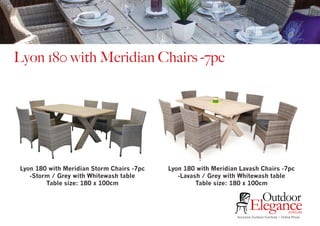 Exclusive Outdoor Furniture | Online Prices
Outdoor
Elegance.com.au
Lyon 180 with Meridian Chairs -7pc
Lyon 180 with Meridian Storm Chairs -7pc
-Storm / Grey with Whitewash table
Table size: 180 x 100cm
Lyon 180 with Meridian Lavash Chairs -7pc
-Lavash / Grey with Whitewash table
Table size: 180 x 100cm
 