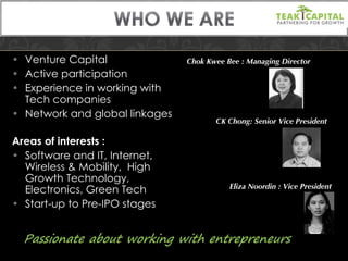 Venture Capital Active participation Experience in working with Tech companies Network and global linkages Areas of interests : Software and IT, Internet, Wireless & Mobility,  High Growth Technology, Electronics, Green Tech Start-up to Pre-IPO stages Chok Kwee Bee : Managing Director  CK Chong: Senior Vice President Eliza Noordin : Vice President 