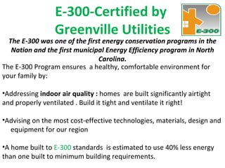 The E-300 was one of the first energy conservation programs in the Nation and the first municipal Energy Efficiency program in North Carolina. E-300-Certified by  Greenville Utilities The E-300 Program ensures  a healthy, comfortable environment for  your family by: Addressing  indoor air quality :  homes  are built significantly airtight  and properly ventilated . Build it tight and ventilate it right!  Advising on the most cost-effective technologies, materials, design and  equipment for our region A home built to  E-300  standards  is estimated to use 40% less energy than one built to minimum building requirements. 