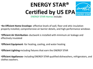 ENERGY STAR Homes  include: An Efficient Home Envelope  -effective levels of wall, floor and attic insulation properly installed, comprehensive air barrier details, and high-performance windows Efficient Air Distribution-  ductwork is installed with minimum air leakage and effectively insulated Efficient Equipment  -for heating, cooling, and water heating Efficient Lighting- including fixtures that earn the ENERGY STAR Efficient Appliances-  including ENERGY STAR qualified dishwashers, refrigerators, and clothes washers. ENERGY STAR®  Certified by US EPA 