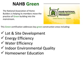This  Green  certification addresses key  green  construction areas including: Lot & Site Development Energy Efficiency Water Efficiency Indoor Environmental Quality Homeowner Education NAHB  Green The National Association of Home Builders is helping its members move the practice of  Green  building into the mainstream. 