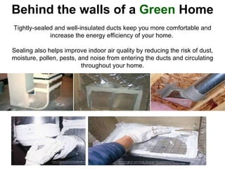 Behind the walls of a  Green  Home Tightly-sealed and well-insulated ducts keep you more comfortable and increase the energy efficiency of your home.  Sealing also helps improve indoor air quality by reducing the risk of dust, moisture, pollen, pests, and noise from entering the ducts and circulating throughout your home.                                   