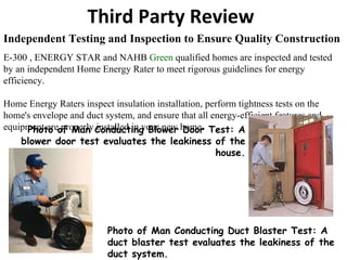Independent Testing and Inspection to Ensure Quality Construction E-300 , ENERGY STAR and NAHB  Green  qualified homes are inspected and tested by an independent Home Energy Rater to meet rigorous guidelines for energy efficiency.   Home Energy Raters inspect insulation installation, perform tightness tests on the home's envelope and duct system, and ensure that all energy-efficient features and equipment are properly installed in your new home. Third Party Review Photo of Man Conducting Blower Door Test: A blower door test evaluates the leakiness of the house. Photo of Man Conducting Duct Blaster Test: A duct blaster test evaluates the leakiness of the duct system. 