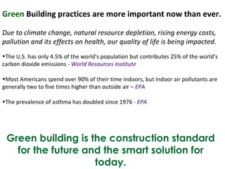 Green  Building practices are more important now than ever. Due to climate change, natural resource depletion, rising energy costs, pollution and its effects on health, our quality of life is being impacted . The U.S. has only 4.5% of the world's population but contributes 25% of the world's carbon dioxide emissions -  World Resources Institute Most Americans spend over 90% of their time indoors, but indoor air pollutants are generally two to five times higher than outside air –  EPA The prevalence of asthma has doubled since 1976 -  EPA Green building is the construction standard for the future and the smart solution for today. 