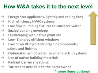 Energy Star appliances, lighting and ceiling fans High efficiency HVAC systems Low flow plumbing fixtures to conserve water Sealed building envelope Landscaping with native plant life Low- E energy efficient windows Low or no VOC(volatile organic compounds)  paints and finishes Optional solar hot water  or solar electric systems Use of native building materials Radiant barrier sheathing Tax credits available to the homeowner *  some items optional How W&A takes it to the next level 