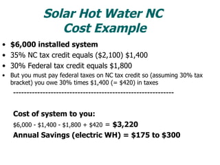 Solar Hot Water NC  Cost Example $6,000 installed system 35% NC tax credit equals ($2,100) $1,400 30% Federal tax credit equals $1,800 But you must pay federal taxes on NC tax credit so (assuming 30% tax bracket) you owe 30% times $1,400 (= $420) in taxes ------------------------------------------------------------ Cost of system to you: $6,000 - $1,400 - $1,800 + $420  =  $3,220 Annual Savings (electric WH) = $175 to $300 