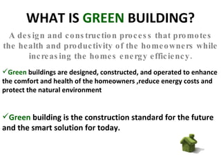 WHAT IS  GREEN  BUILDING? A design and construction process that promotes the health and productivity of the homeowners while increasing the homes energy efficiency. Green  buildings are designed, constructed, and operated to enhance the comfort and health of the homeowners ,reduce energy costs and protect the natural environment Green  building is the construction standard for the future and the smart solution for today. 
