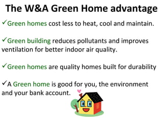 Green homes  cost less to heat, cool and maintain. Green building  reduces pollutants and improves ventilation for better indoor air quality. Green homes  are quality homes built for durability A  Green home  is good for you, the environment and your bank account. The W&A Green Home advantage 