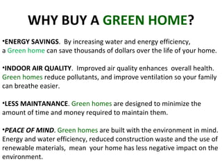 WHY BUY A  GREEN HOME ? ENERGY SAVINGS .  By increasing water and energy efficiency,  a  Green home  can save thousands of dollars over the life of your home.  INDOOR AIR QUALITY .  Improved air quality enhances  overall health.  Green homes  reduce pollutants, and improve ventilation so your family can breathe easier.  LESS MAINTANANCE .  Green homes  are designed to minimize the amount of time and money required to maintain them.  PEACE OF MIND .  Green homes  are built with the environment in mind. Energy and water efficiency, reduced construction waste and the use of renewable materials,  mean  your home has less negative impact on the environment.  