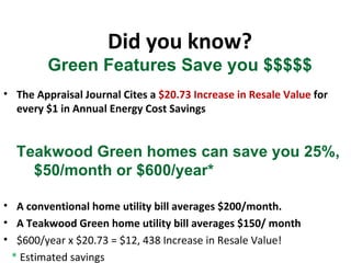 Did you know? Green Features Save you $$$$$ The Appraisal Journal Cites a  $20.73 Increase in Resale Value  for every $1 in Annual Energy Cost Savings Teakwood Green homes can save you 25%,  $50/month or $600/year* A conventional home utility bill averages $200/month.  A Teakwood Green home utility bill averages $150/ month $600/year x $20.73 = $12, 438 Increase in Resale Value! *  Estimated savings 