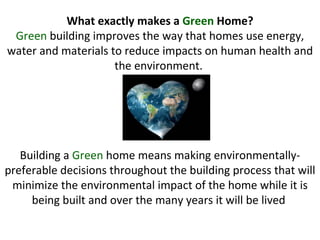 What exactly makes a  Green  Home? Green  building improves the way that homes use energy, water and materials to reduce impacts on human health and the environment.  Building a  Green  home means making environmentally-preferable decisions throughout the building process that will minimize the environmental impact of the home while it is being built and over the many years it will be lived  