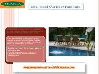 Teak Wood Out Door Furniture

Teakia is a fast growing Furniture manufacturer
company located in Malaysia providing Teak Wood
Out Door Furniture according to your need.

if you want best teak wood outdoor furniture
quality than you can choose Teakia. Teakia's
craftsmen use the highest quality materials for
make that perfect piece of furniture.

Teakia has lots of furniture options
available like
Round, Rectangular, Square
dinning sets

Fore More Info : http://www.teakia.com

 