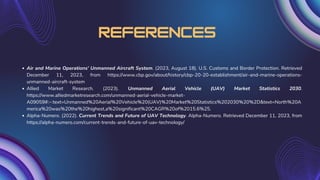 References
Air and Marine Operations' Unmanned Aircraft System. (2023, August 18). U.S. Customs and Border Protection. Retrieved
December 11, 2023, from https://www.cbp.gov/about/history/cbp-20-20-establishment/air-and-marine-operations-
unmanned-aircraft-system
Allied Market Research. (2023). Unmanned Aerial Vehicle (UAV) Market Statistics 2030.
https://www.alliedmarketresearch.com/unmanned-aerial-vehicle-market-
A09059#:~:text=Unmanned%20Aerial%20Vehicle%20(UAV)%20Market%20Statistics%202030%20%2D&text=North%20A
merica%20was%20the%20highest,a%20significant%20CAGR%20of%2015.6%25.
Alpha-Numero. (2022). Current Trends and Future of UAV Technology. Alpha-Numero. Retrieved December 11, 2023, from
https://alpha-numero.com/current-trends-and-future-of-uav-technology/
 