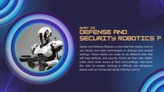 Defense and
Security Robotics ?
Safety and Defense Robotics is the field that studies how to
use robots and robot technologies in defense and combat
settings. These robots are made to do different jobs that
will help defense and security forces do their jobs better,
make them more aware of their surroundings, and lower
the risks to people working in difficult and dangerous
places such as Unmanned Aerial Vehicles (UAVs).
What is
 