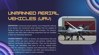 Unmanned Aerial
Vehicles (UAV)
DEFINITION: Unmanned aerial vehicles, more frequently referred
to as drones, are unmanned aerial vehicles that are capable of
flying on their own or being controlled remotely. The sensors,
cameras, and other data-collecting equipment that are installed
in them are extremely advanced.
CHARACTERISTIC : UAVs, or drones, are autonomous, fast, and
versatile. UAVs can carry cameras and sensors, making them
ideal for monitoring and data collection. They can be operated
remotely, are affordable, and easy to set up, making them
valuable for emergency response and infrastructure inspection.
UAVs can fly for long durations, use GPS, and communicate in
real time, making them useful in many industries.
 