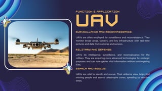 function & application
UAVs are often employed for surveillance and reconnaissance. They
monitor broad areas, borders, and key infrastructure with real-time
pictures and data from cameras and sensors.
Surveillance and Reconnaissance:
Military and Defense:
UAVs do intelligence, surveillance, and reconnaissance for the
military. They are acquiring more advanced technologies for strategic
purposes and can now gather vital information without endangering
lives.
Search and Rescue:
UAVs are vital to search and rescue. Their airborne view helps find
missing people and assess catastrophe zones, speeding up reaction
times.
UAV
 