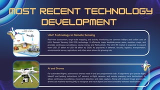 most recent technology
development
Real-time assessment, large-scale mapping, and activity monitoring are common military and civilian uses of
UAV Remote Sensing (UAV-RS) technology. It efficiently maps landslide-prone areas, monitors crops, and
provides continuous surveillance, saving money and field patrols. The UAV-RS market is expected to expand
from USD 27 billion to USD 58 billion by 2026. Its popularity in defense, security, logistics, transportation,
environmental survey, agriculture, and other areas shows its growing role.
For automated flights, autonomous drones need AI and pre-programmed code. AI algorithms give precise flight,
takeoff, and landing instructions. IoT sensors, in-flight cameras, and remote mapping track destinations. AI
allows continuous surveillance, movement detection, and video capture. Along with onboard image processing,
drones use machine learning (ML) to recognize and track objects and move smoothly between destinations.
UAV Technology in Remote Sensing
AI and Drones
 